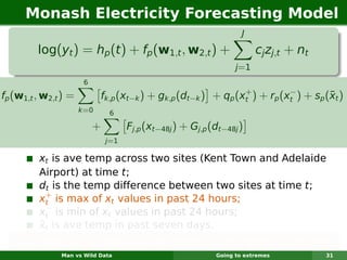 Monash Electricity Forecasting Model
                                                                    J

         log(yt ) = hp (t ) + fp (w1,t , w2,t ) +                        cj zj,t + nt
                                                                  j =1
                       6
                                                                +          −
fp (w1,t , w2,t ) =                                                                  ¯
                             fk,p (xt−k ) + gk,p (dt−k ) + qp (xt ) + rp (xt ) + sp (xt )
                      k =0     6

                           +         Fj,p (xt−48j ) + Gj,p (dt−48j )
                               j=1

         xt is ave temp across two sites (Kent Town and Adelaide
         Airport) at time t;
         dt is the temp difference between two sites at time t;
           +
         xt is max of xt values in past 24 hours;
           −
         xt is min of xt values in past 24 hours;
         ¯
         xt is ave temp in past seven days.
   Each function is smooth & estimated using regression splines.
               Man vs Wild Data                             Going to extremes           31
 