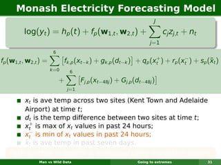 Monash Electricity Forecasting Model
                                                                    J

         log(yt ) = hp (t ) + fp (w1,t , w2,t ) +                        cj zj,t + nt
                                                                  j =1
                       6
                                                                +          −
fp (w1,t , w2,t ) =                                                                  ¯
                             fk,p (xt−k ) + gk,p (dt−k ) + qp (xt ) + rp (xt ) + sp (xt )
                      k =0     6

                           +         Fj,p (xt−48j ) + Gj,p (dt−48j )
                               j=1

         xt is ave temp across two sites (Kent Town and Adelaide
         Airport) at time t;
         dt is the temp difference between two sites at time t;
           +
         xt is max of xt values in past 24 hours;
           −
         xt is min of xt values in past 24 hours;
         ¯
         xt is ave temp in past seven days.
   Each function is smooth & estimated using regression splines.
               Man vs Wild Data                             Going to extremes           31
 