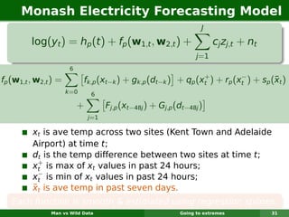 Monash Electricity Forecasting Model
                                                                    J

         log(yt ) = hp (t ) + fp (w1,t , w2,t ) +                        cj zj,t + nt
                                                                  j =1
                       6
                                                                +          −
fp (w1,t , w2,t ) =                                                                  ¯
                             fk,p (xt−k ) + gk,p (dt−k ) + qp (xt ) + rp (xt ) + sp (xt )
                      k =0     6

                           +         Fj,p (xt−48j ) + Gj,p (dt−48j )
                               j=1

         xt is ave temp across two sites (Kent Town and Adelaide
         Airport) at time t;
         dt is the temp difference between two sites at time t;
           +
         xt is max of xt values in past 24 hours;
           −
         xt is min of xt values in past 24 hours;
         ¯
         xt is ave temp in past seven days.
   Each function is smooth & estimated using regression splines.
               Man vs Wild Data                             Going to extremes           31
 