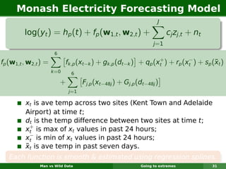 Monash Electricity Forecasting Model
                                                                    J

         log(yt ) = hp (t ) + fp (w1,t , w2,t ) +                        cj zj,t + nt
                                                                  j =1
                       6
                                                                +          −
fp (w1,t , w2,t ) =                                                                  ¯
                             fk,p (xt−k ) + gk,p (dt−k ) + qp (xt ) + rp (xt ) + sp (xt )
                      k =0     6

                           +         Fj,p (xt−48j ) + Gj,p (dt−48j )
                               j=1

         xt is ave temp across two sites (Kent Town and Adelaide
         Airport) at time t;
         dt is the temp difference between two sites at time t;
           +
         xt is max of xt values in past 24 hours;
           −
         xt is min of xt values in past 24 hours;
         ¯
         xt is ave temp in past seven days.
   Each function is smooth & estimated using regression splines.
               Man vs Wild Data                             Going to extremes           31
 