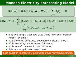 Monash Electricity Forecasting Model
                                                                    J

         log(yt ) = hp (t ) + fp (w1,t , w2,t ) +                        cj zj,t + nt
                                                                  j =1
                       6
                                                                +          −
fp (w1,t , w2,t ) =                                                                  ¯
                             fk,p (xt−k ) + gk,p (dt−k ) + qp (xt ) + rp (xt ) + sp (xt )
                      k =0     6

                           +         Fj,p (xt−48j ) + Gj,p (dt−48j )
                               j=1

         xt is ave temp across two sites (Kent Town and Adelaide
         Airport) at time t;
         dt is the temp difference between two sites at time t;
           +
         xt is max of xt values in past 24 hours;
           −
         xt is min of xt values in past 24 hours;
         ¯
         xt is ave temp in past seven days.
   Each function is smooth & estimated using regression splines.
               Man vs Wild Data                             Going to extremes           31
 