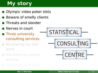 My story
Olympic video poker slots
Beware of smelly clients
Threats and slander
Nerves in court
Three university
consulting services
Reviewing my own
work
Six times an expert
witness
Hundreds of clients
      Man vs Wild Data      Where fools fear to tread   3
 
