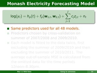 Monash Electricity Forecasting Model
                                              J

 log(yt ) = hp (t ) + fp (w1,t , w2,t ) +          cj zj,t + nt
                                            j =1


 Same predictors used for all 48 models.
 Predictors chosen by cross-validation on
 summer of 2007/2008 and 2009/2010.
 Each model is ﬁtted to the data twice, ﬁrst
 excluding the summer of 2009/2010 and then
 excluding the summer of 2010/2011. The
 average out-of-sample MSE is calculated from
 the omitted data for the time periods
 12noon–8.30pm.
     Man vs Wild Data                 Going to extremes           33
 