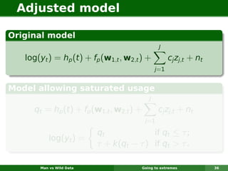 Adjusted model

Original model
                                                  J

   log(yt ) = hp (t ) + fp (w1,t , w2,t ) +             cj zj,t + nt
                                                 j =1


Model allowing saturated usage
                                             J

     qt = hp (t ) + fp (w1,t , w2,t ) +           cj zj,t + nt
                                           j=1

                          qt             if qt ≤ τ ;
           log(yt ) =
                          τ + k(qt − τ ) if qt > τ .

       Man vs Wild Data                   Going to extremes            36
 