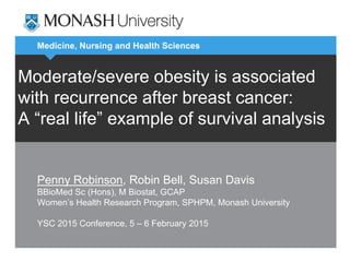Medicine, Nursing and Health Sciences
Moderate/severe obesity is associated
with recurrence after breast cancer:
A “real life” example of survival analysis
Penny Robinson, Robin Bell, Susan Davis
BBioMed Sc (Hons), M Biostat, GCAP
Women’s Health Research Program, SPHPM, Monash University
YSC 2015 Conference, 5 – 6 February 2015
 