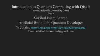 Introduction to Quantum Computing with Qiskit
Yachay Scientific Computing Group
Day 3
Sakibul Islam Sazzad
Artificial Brain Lab, Quantum Developer
Website: https://sites.google.com/view/sakibulislamsazzad
Email: sakibulislamsazzad@gmail.com
 