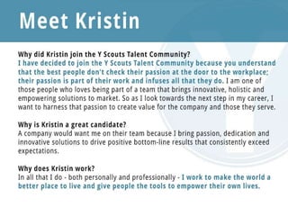 Why did Kristin join the Y Scouts Talent Community?
I have decided to join the Y Scouts Talent Community because you understand that the best people
don't check their passion at the door to the workplace; their passion is part of their work and infuses
all that they do. I am one of those people who loves being part of a team that brings
innovative, holistic and empowering solutions to market. So as I look towards the next step in my
career, I want to harness that passion to create value for the company and those they serve.
Why is Kristin a great candidate?
A company would want me on their team because I bring passion, dedication and innovative
solutions to drive positive bottom-line results that consistently exceed expectations.
Why does Kristin work?
In all that I do - both personally and professionally - I work to make the world a better place to live
and give people the tools to empower their own lives.
 