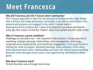 Meet Francesca
Why did Francesca join the Y Scouts talent community?
The Y Scouts approach is ideal for me and many I know, because it focuses on the right things that I
believe will make placement successful. I can add so much value if my passion and purpose are engaged
in my work. I cannot stand a show-up-from-9-to-5 kind of job. I want to be inspired to go above and
beyond every day that I work. To find the "hidden" value most people wouldn't look to find.
Why is Francesca a great candidate?
I am highly purpose-driven, and that energizes me to constantly go above and beyond to get results. I
see opportunity everywhere and love getting clever and creative to build collaborations that drive
value. I love working in teams and supporting others. Challenges do not daunt me-- I am inspired to find
solutions. I bring expertise in marketing, strategic planning, relationships, team
management, technology, corporate social responsibility, and community engagement. If an
organization is looking for solid strategies, detailed planning, team cohesion, fresh ideas, well-
communicated value, relationships and referrals, and of course building business value through social
value, I can significantly contribute to those goals.
Why does Francesca work?
To build business value through social value
 