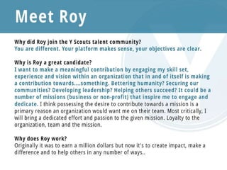 Meet Roy
Why did Roy join the Y Scouts talent community?
You are different. Your platform makes sense, your objectives are clear. That being said, I am seeking my "Y" and
throughout my search I've seen various forms of recruitment and job search sources but yours is different. I feel the Y
Scouts Talent Community looks like it could be a tremendous resource in helping me find the unique, purposeful fit I
seek. I am absolutely looking for that intersection of passion, purpose and work. When I heard about Y Scouts from a
colleague I was immediately interested in learning more. Here I am...
Why is Roy a great candidate?
Well, I'm different. Not your ordinary, run-of-the-mill business development, communications or marketing executive
or business manager. I've experienced diverse industries, companies and organizations, from consumer to
security, from business to political. I'm entrepreneurial, mission-oriented and bring a versatile skill set that includes
strategic, creative and collaborative abilities. I enjoy a challenge and love rolling up the sleeves, leading or being a part
of a team. I want to make a meaningful contribution by engaging my skill set, experience and vision within an
organization that in and of itself is making a contribution towards....something. Bettering humanity? Securing our
communities? Developing leadership? Helping others succeed? It could be a number of missions (business or non-
profit) that inspire me to engage and dedicate. I think possessing the desire to contribute towards a mission is a
primary reason an organization would want me on their team. Most critically, I will bring a dedicated effort and
passion to the given mission. Loyalty to the organization, team and the mission.
Why does Roy work?
Originally it was to earn a million dollars but now it's to create impact, make a difference and to help others in any
number of ways..
 