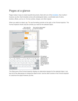 Pages at a glance Pages makes it easy to create beautiful documents. Start with one of the templates, then modify it however you like. Each template comes with predesigned styles—coordinated sets of colors, borders, effects, and so on—for text, photos, shapes, and other objects. When you select an object, tap to see formatting controls on the right, in the Format inspector. The Format inspector shows only the controls you need for the selected object. 
The Style pane of the Format inspector displays six alternative designs for the selected object. Just tap one of the alternatives to change the object’s look. Use the other controls in the Format inspector to customize the object however you like.  