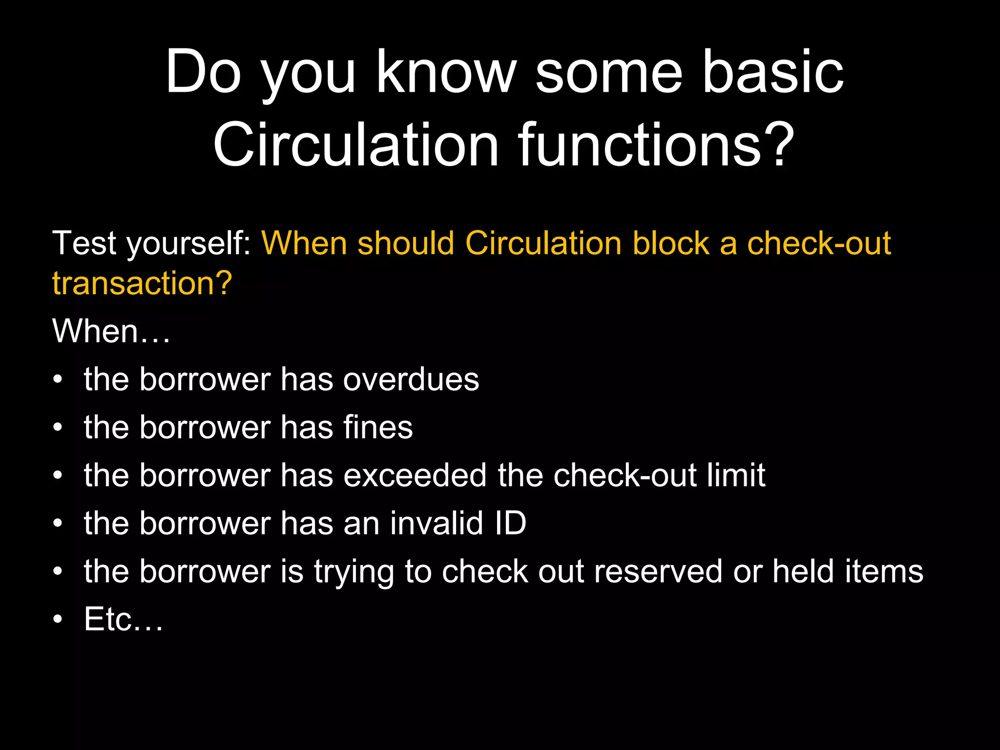 Do you know some basic
Circulation functions?
Test yourself: When should Circulation block a check-out
transaction?
When…
• the borrower has overdues
• the borrower has fines
• the borrower has exceeded the check-out limit
• the borrower has an invalid ID
• the borrower is trying to check out reserved or held items
• Etc…
 
