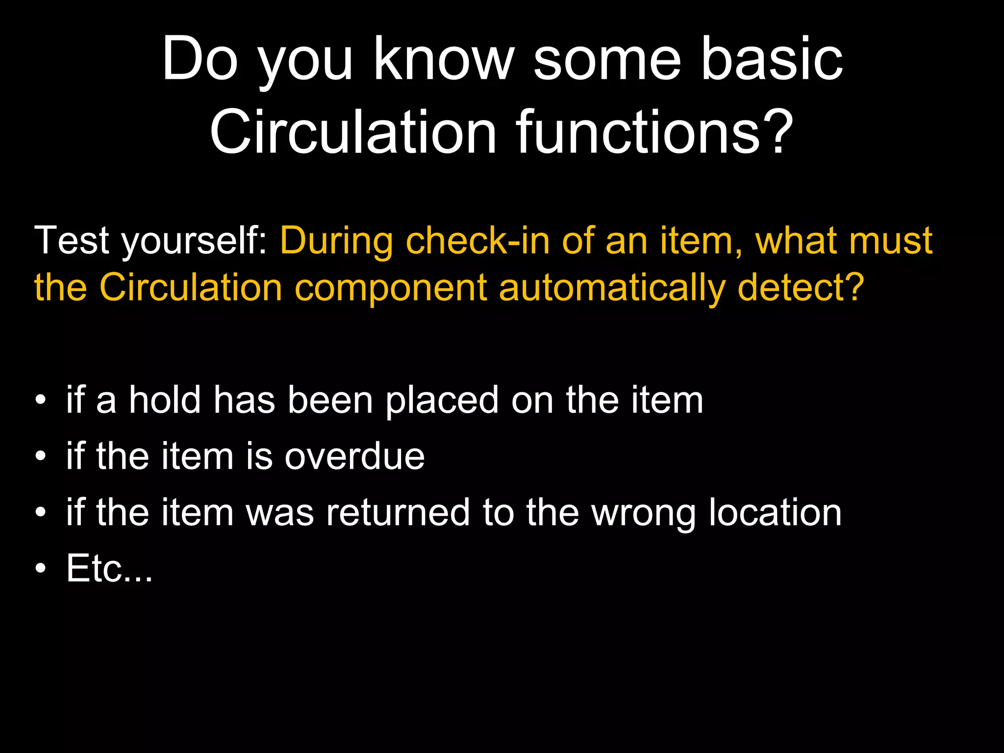 Do you know some basic
Circulation functions?
Test yourself: During check-in of an item, what must
the Circulation component automatically detect?
• if a hold has been placed on the item
• if the item is overdue
• if the item was returned to the wrong location
• Etc...
 