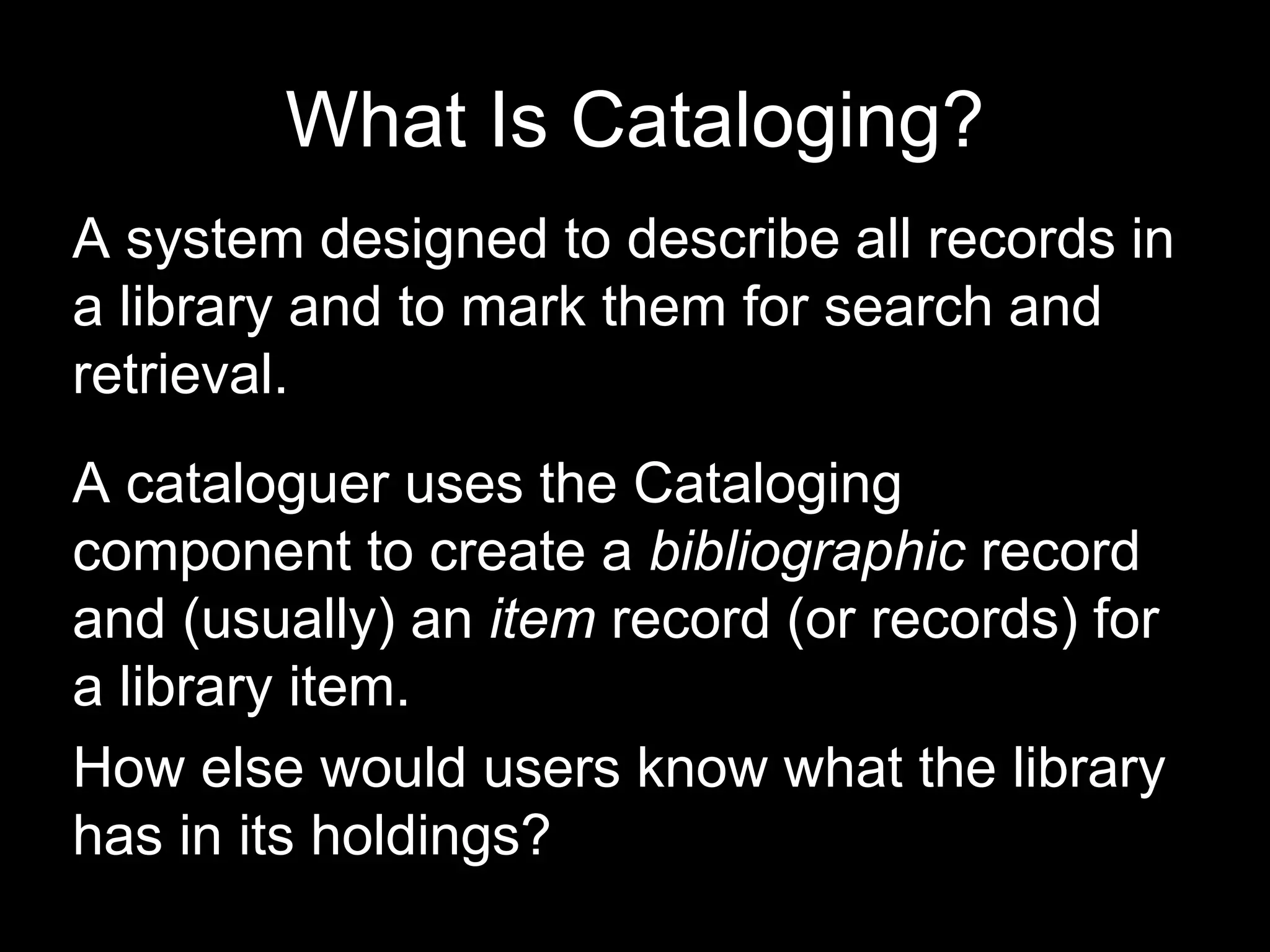 What Is Cataloging?
A system designed to describe all records in
a library and to mark them for search and
retrieval.
A cataloguer uses the Cataloging
component to create a bibliographic record
and (usually) an item record (or records) for
a library item.
How else would users know what the library
has in its holdings?
 