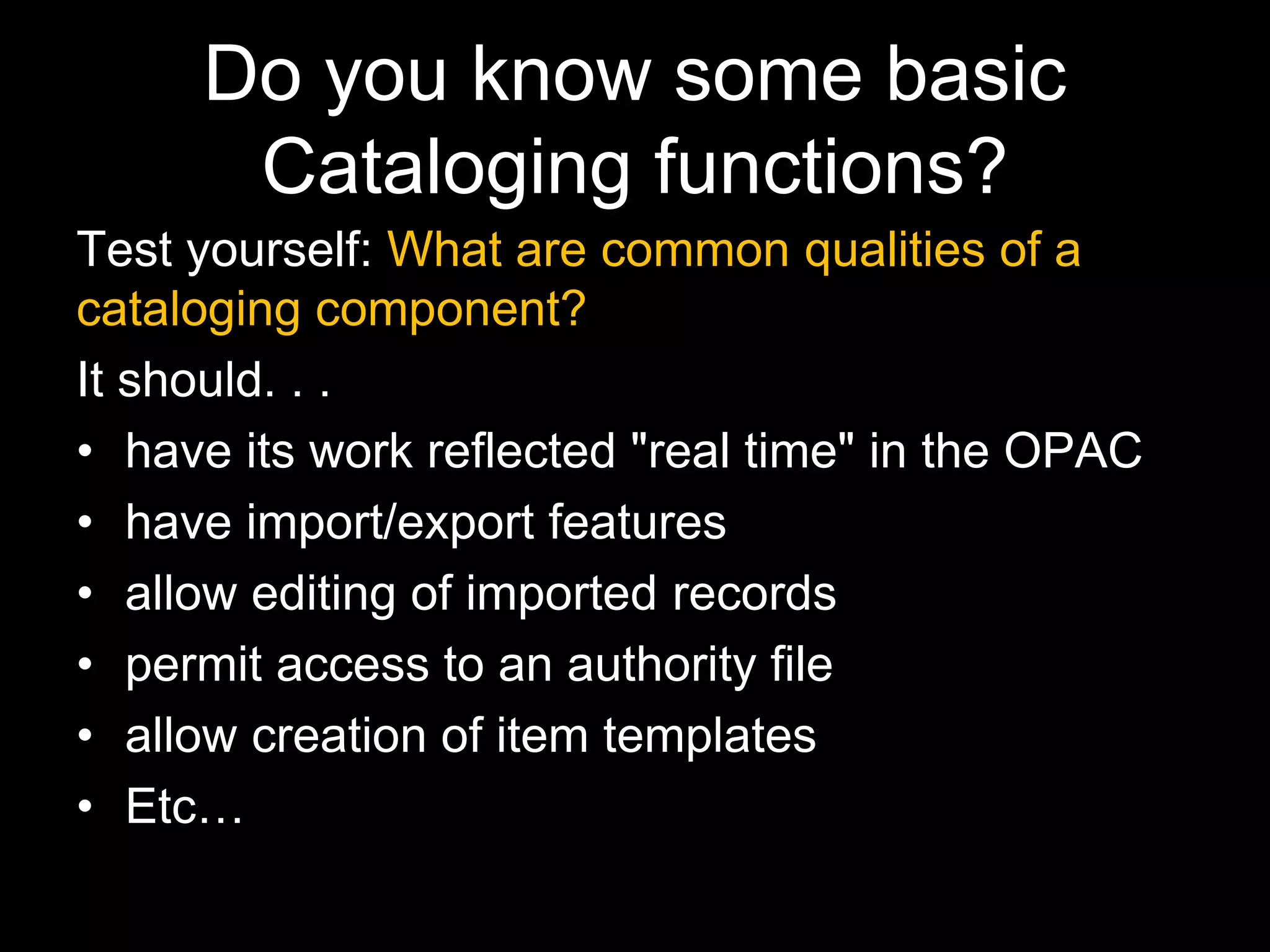 Do you know some basic
Cataloging functions?
Test yourself: What are common qualities of a
cataloging component?
It should. . .
• have its work reflected "real time" in the OPAC
• have import/export features
• allow editing of imported records
• permit access to an authority file
• allow creation of item templates
• Etc…
 