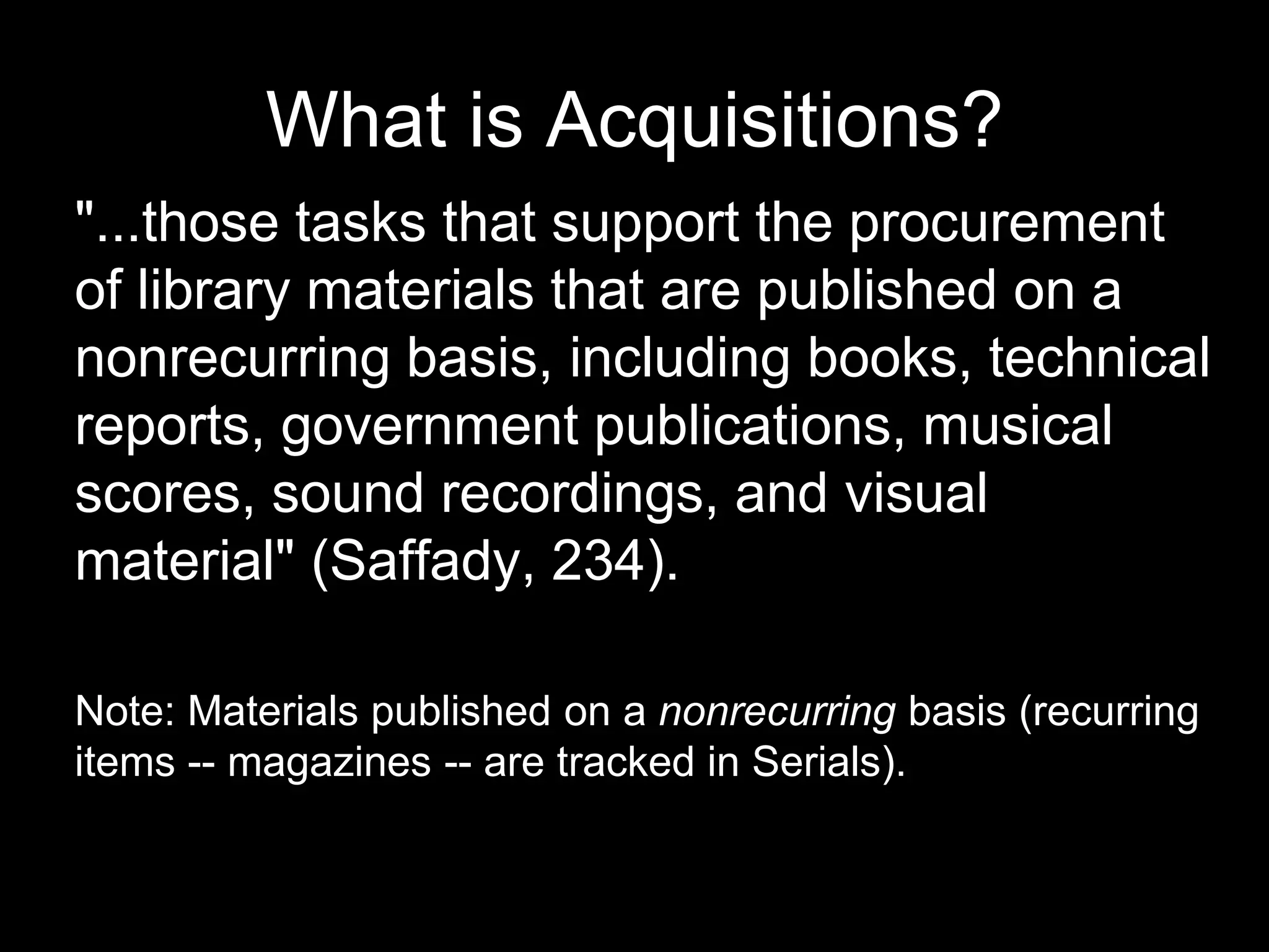 What is Acquisitions?
"...those tasks that support the procurement
of library materials that are published on a
nonrecurring basis, including books, technical
reports, government publications, musical
scores, sound recordings, and visual
material" (Saffady, 234).
Note: Materials published on a nonrecurring basis (recurring
items -- magazines -- are tracked in Serials).
 