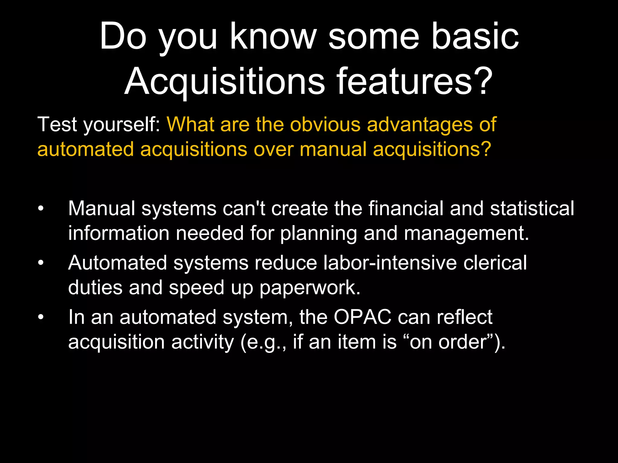 Do you know some basic
Acquisitions features?
Test yourself: What are the obvious advantages of
automated acquisitions over manual acquisitions?
• Manual systems can't create the financial and statistical
information needed for planning and management.
• Automated systems reduce labor-intensive clerical
duties and speed up paperwork.
• In an automated system, the OPAC can reflect
acquisition activity (e.g., if an item is “on order”).
 