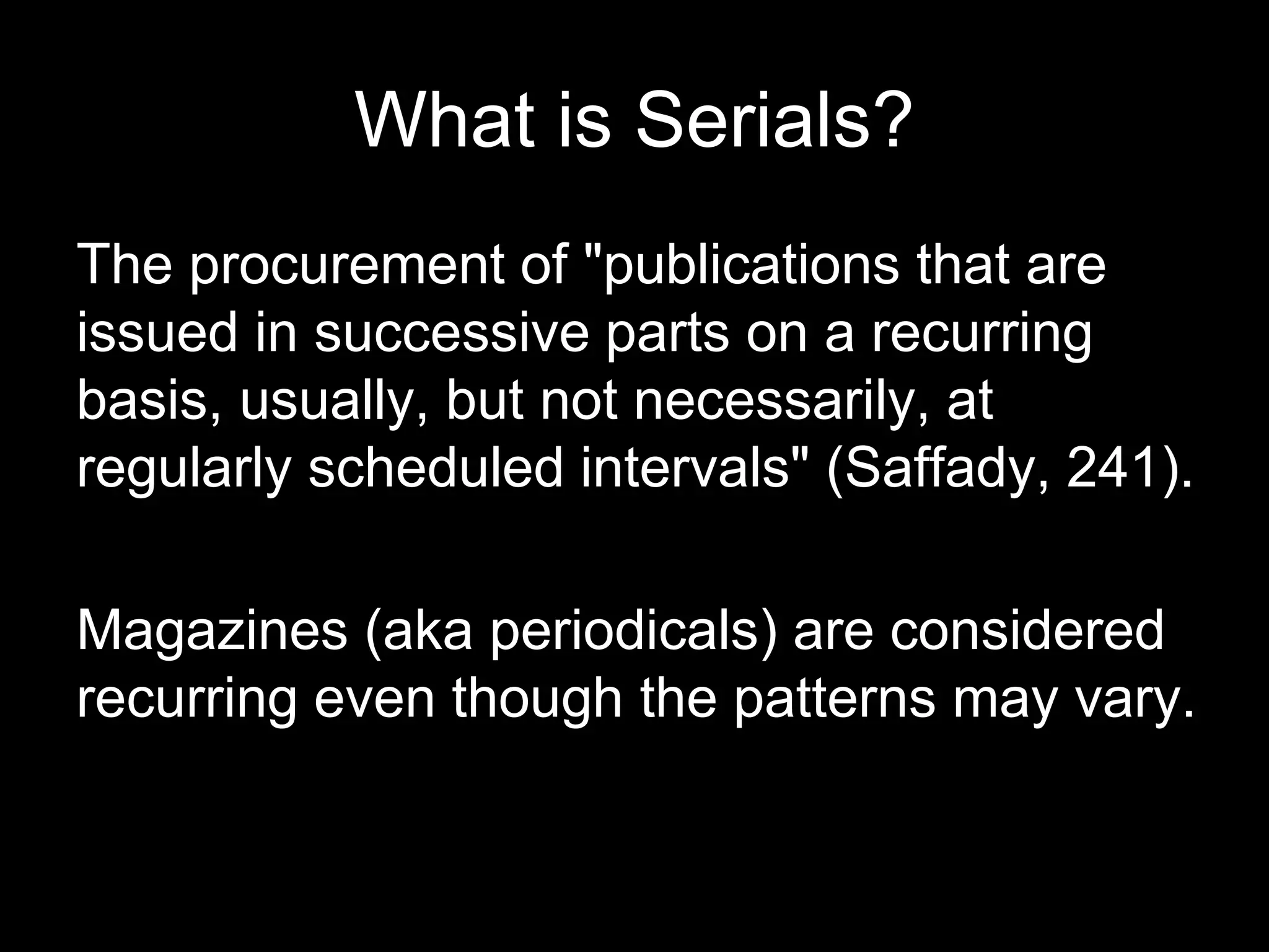 What is Serials?
The procurement of "publications that are
issued in successive parts on a recurring
basis, usually, but not necessarily, at
regularly scheduled intervals" (Saffady, 241).
Magazines (aka periodicals) are considered
recurring even though the patterns may vary.
 
