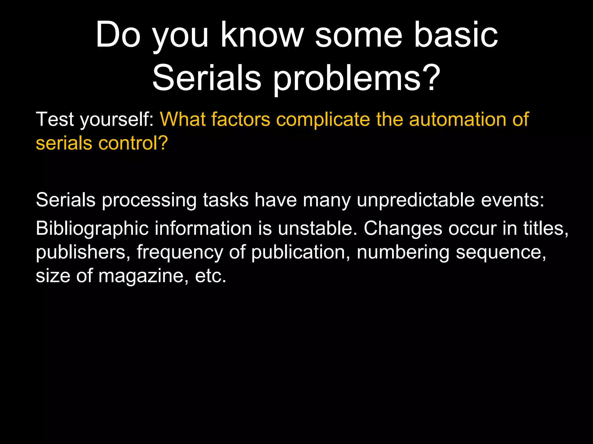 Do you know some basic
Serials problems?
Test yourself: What factors complicate the automation of
serials control?
Serials processing tasks have many unpredictable events:
Bibliographic information is unstable. Changes occur in titles,
publishers, frequency of publication, numbering sequence,
size of magazine, etc.
 