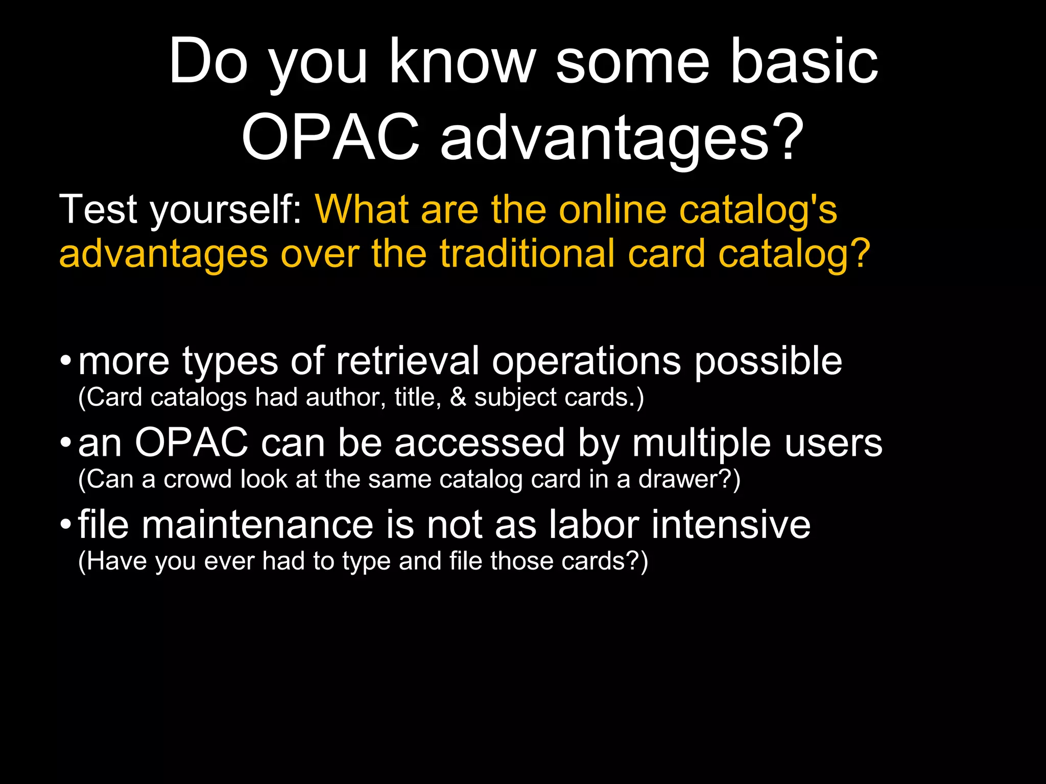 Do you know some basic
OPAC advantages?
Test yourself: What are the online catalog's
advantages over the traditional card catalog?
•more types of retrieval operations possible
(Card catalogs had author, title, & subject cards.)
•an OPAC can be accessed by multiple users
(Can a crowd look at the same catalog card in a drawer?)
•file maintenance is not as labor intensive
(Have you ever had to type and file those cards?)
 