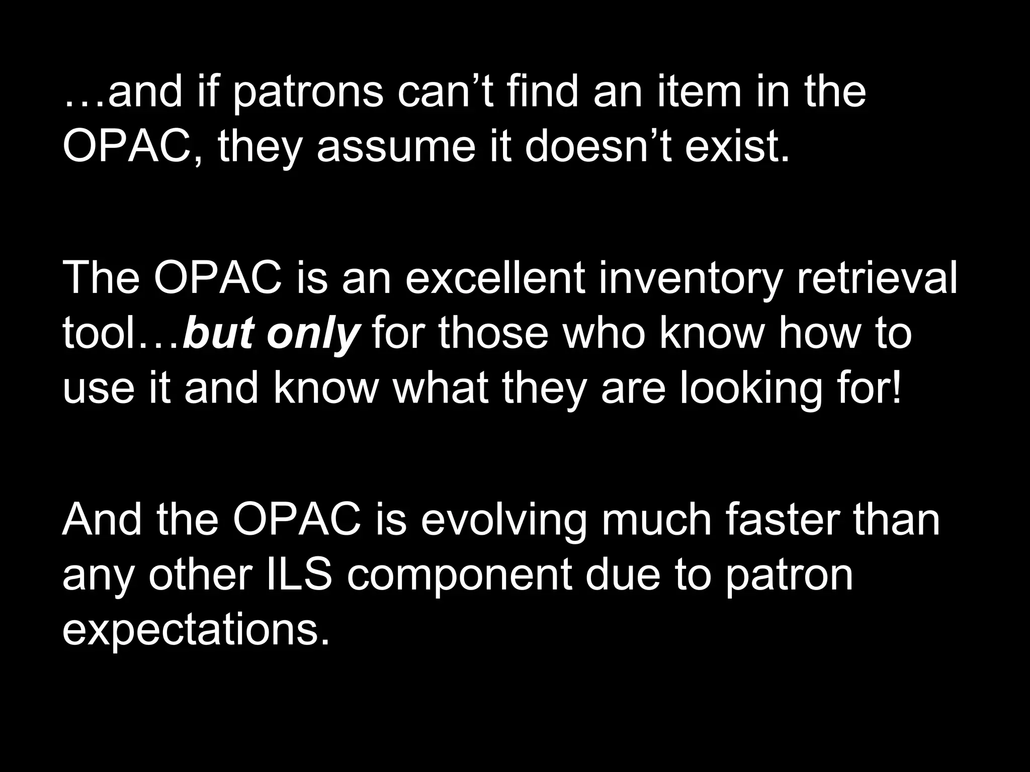 …and if patrons can’t find an item in the
OPAC, they assume it doesn’t exist.
The OPAC is an excellent inventory retrieval
tool…but only for those who know how to
use it and know what they are looking for!
And the OPAC is evolving much faster than
any other ILS component due to patron
expectations.
 