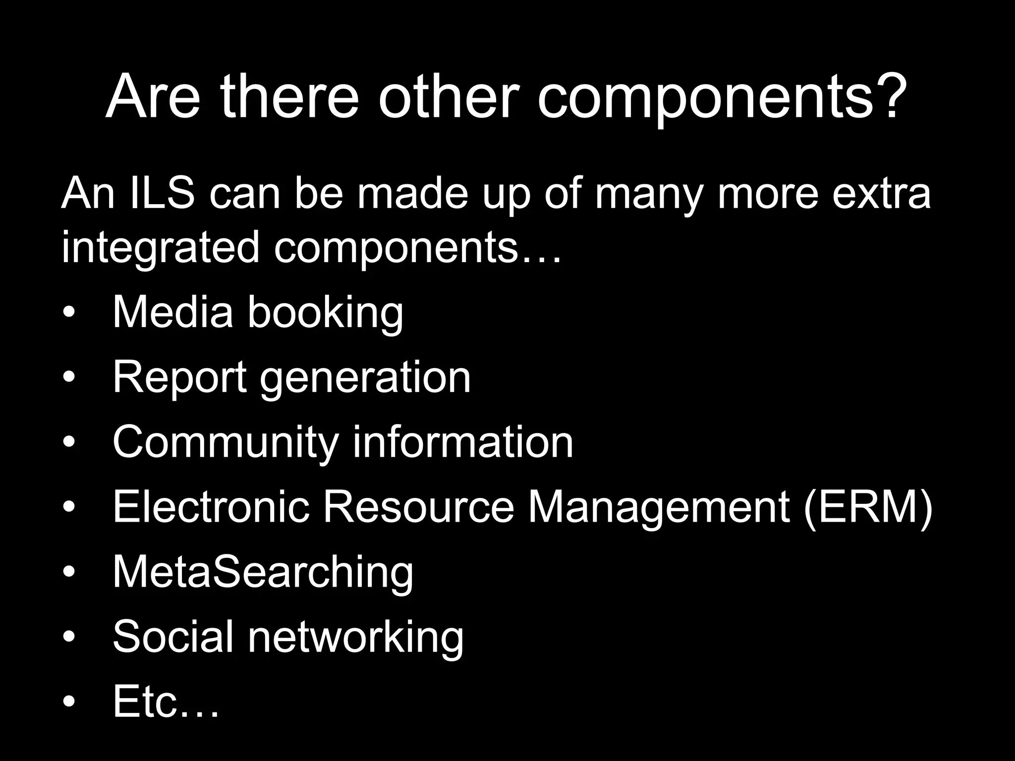 Are there other components?
An ILS can be made up of many more extra
integrated components…
• Media booking
• Report generation
• Community information
• Electronic Resource Management (ERM)
• MetaSearching
• Social networking
• Etc…
 