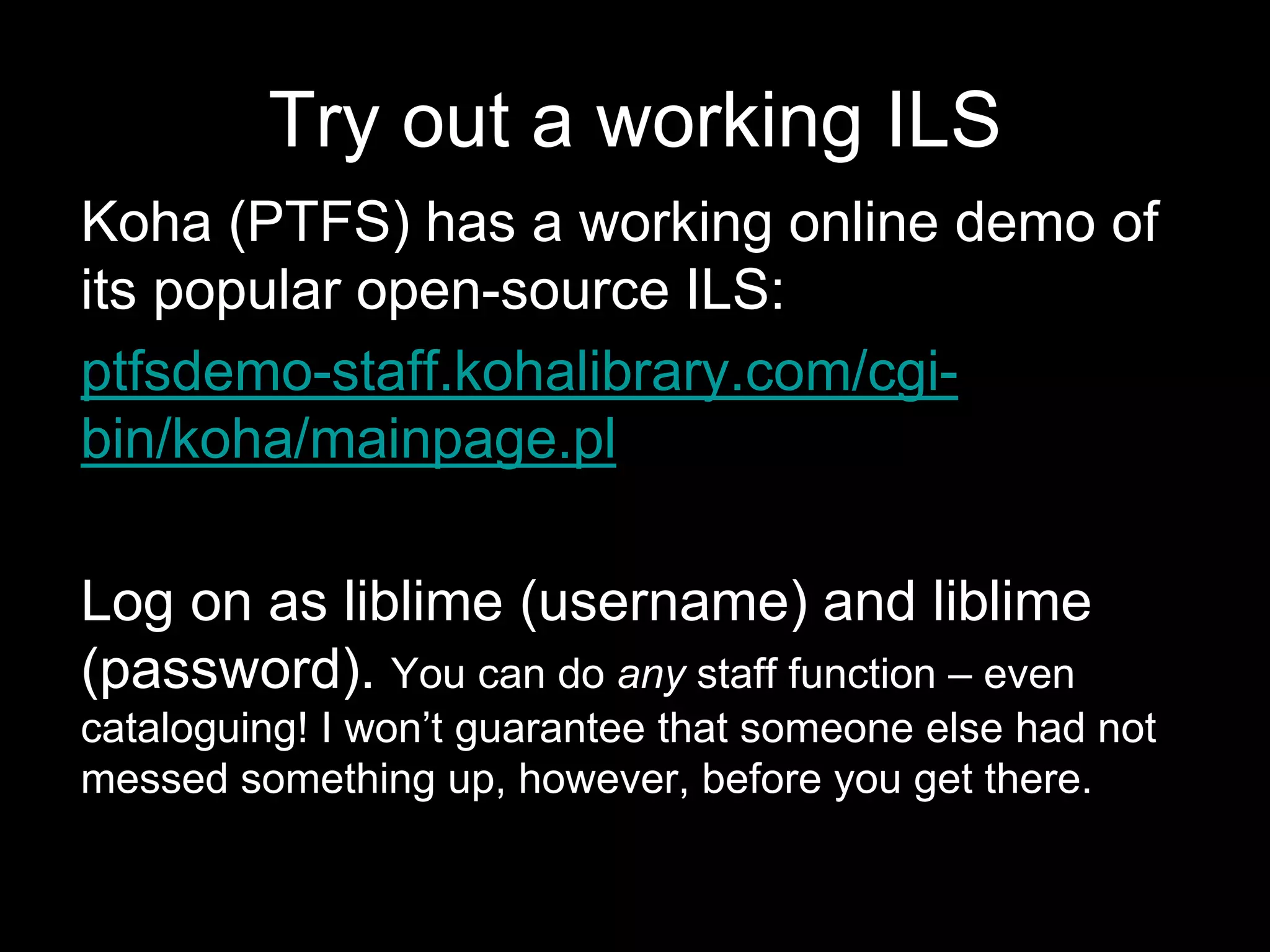 Try out a working ILS
Koha (PTFS) has a working online demo of
its popular open-source ILS:
ptfsdemo-staff.kohalibrary.com/cgi-
bin/koha/mainpage.pl
Log on as liblime (username) and liblime
(password). You can do any staff function – even
cataloguing! I won’t guarantee that someone else had not
messed something up, however, before you get there.
 