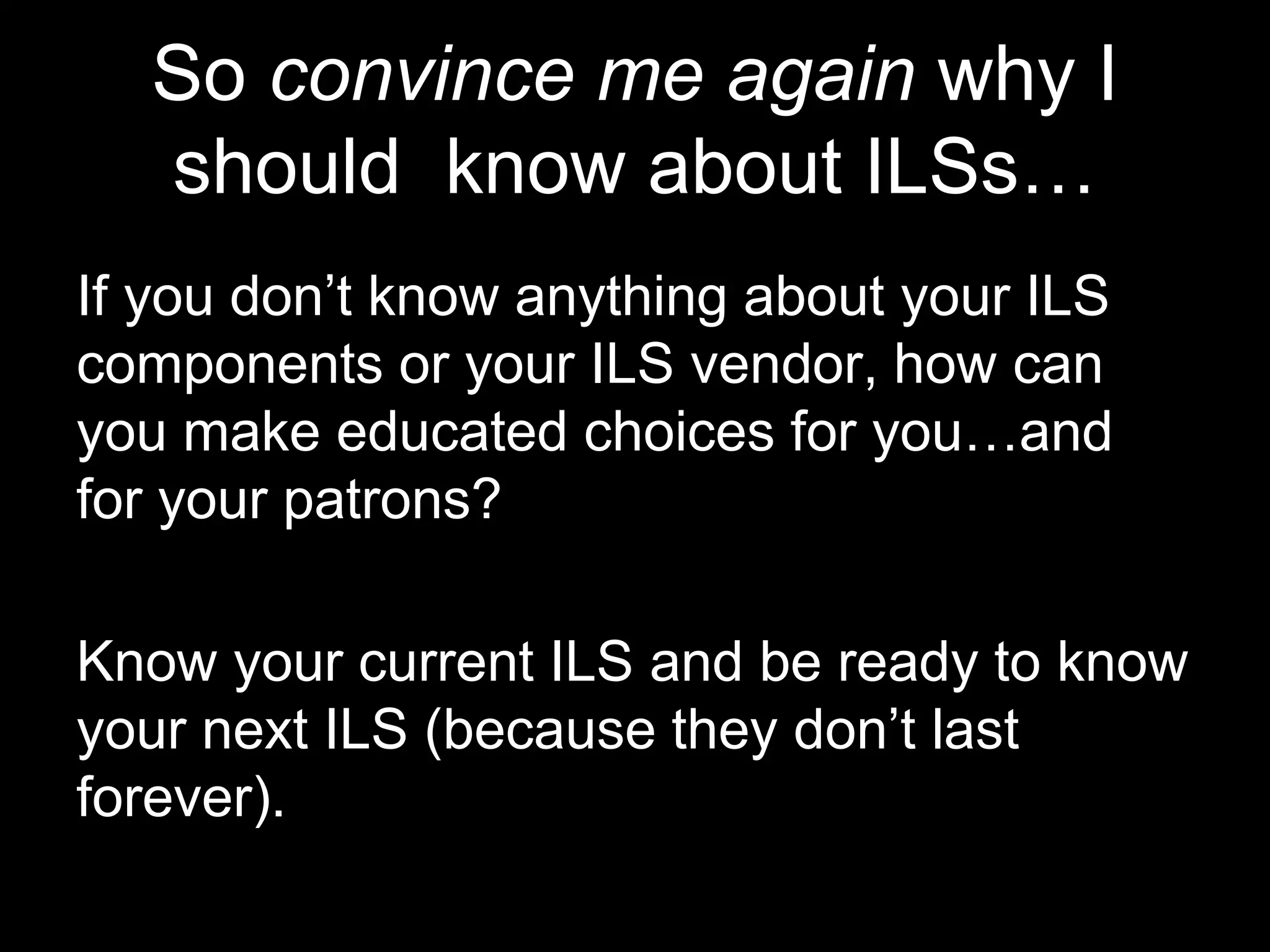 So convince me again why I
should know about ILSs…
If you don’t know anything about your ILS
components or your ILS vendor, how can
you make educated choices for you…and
for your patrons?
Know your current ILS and be ready to know
your next ILS (because they don’t last
forever).
 
