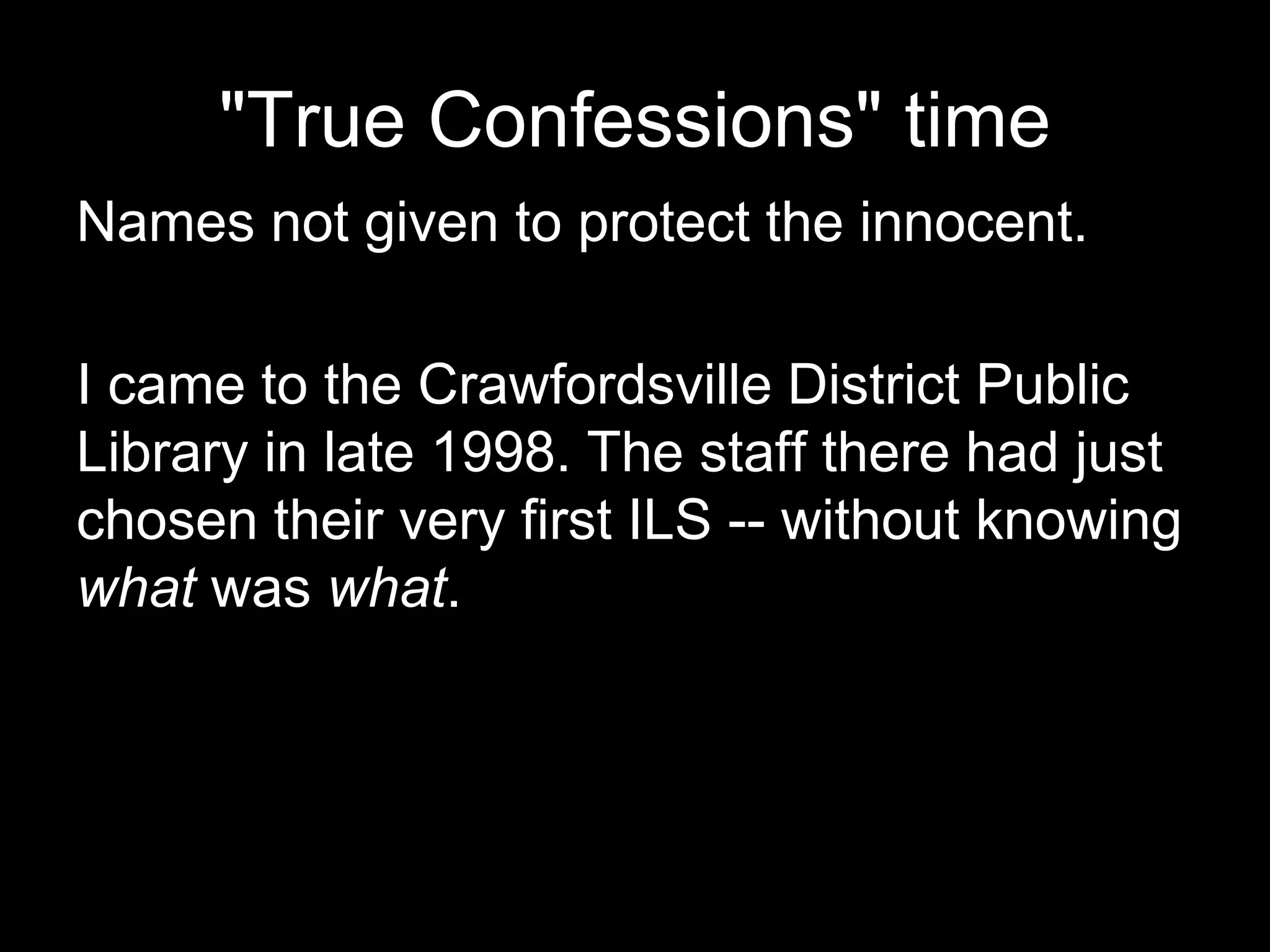 "True Confessions" time
Names not given to protect the innocent.
I came to the Crawfordsville District Public
Library in late 1998. The staff there had just
chosen their very first ILS -- without knowing
what was what.
 