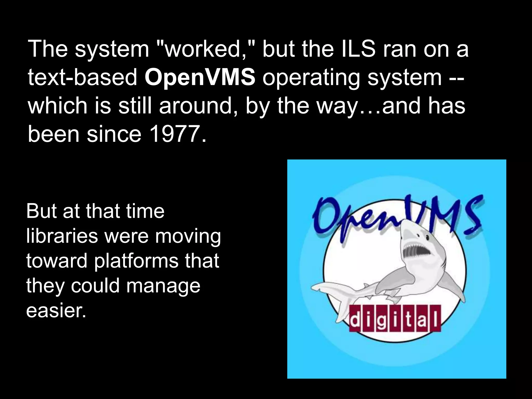 The system "worked," but the ILS ran on a
text-based OpenVMS operating system --
which is still around, by the way…and has
been since 1977.
But at that time
libraries were moving
toward platforms that
they could manage
easier.
 