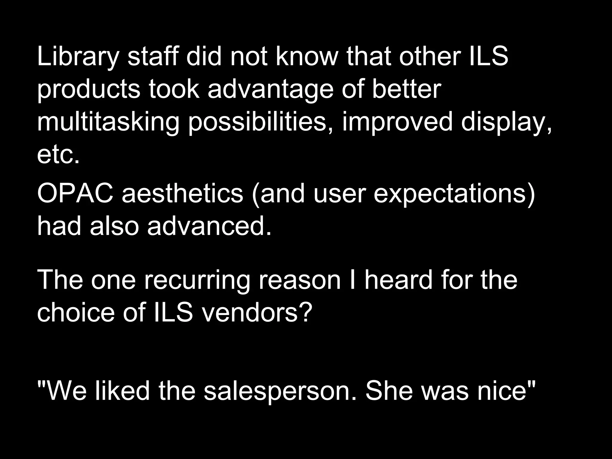 Library staff did not know that other ILS
products took advantage of better
multitasking possibilities, improved display,
etc.
OPAC aesthetics (and user expectations)
had also advanced.
The one recurring reason I heard for the
choice of ILS vendors?
"We liked the salesperson. She was nice"
 