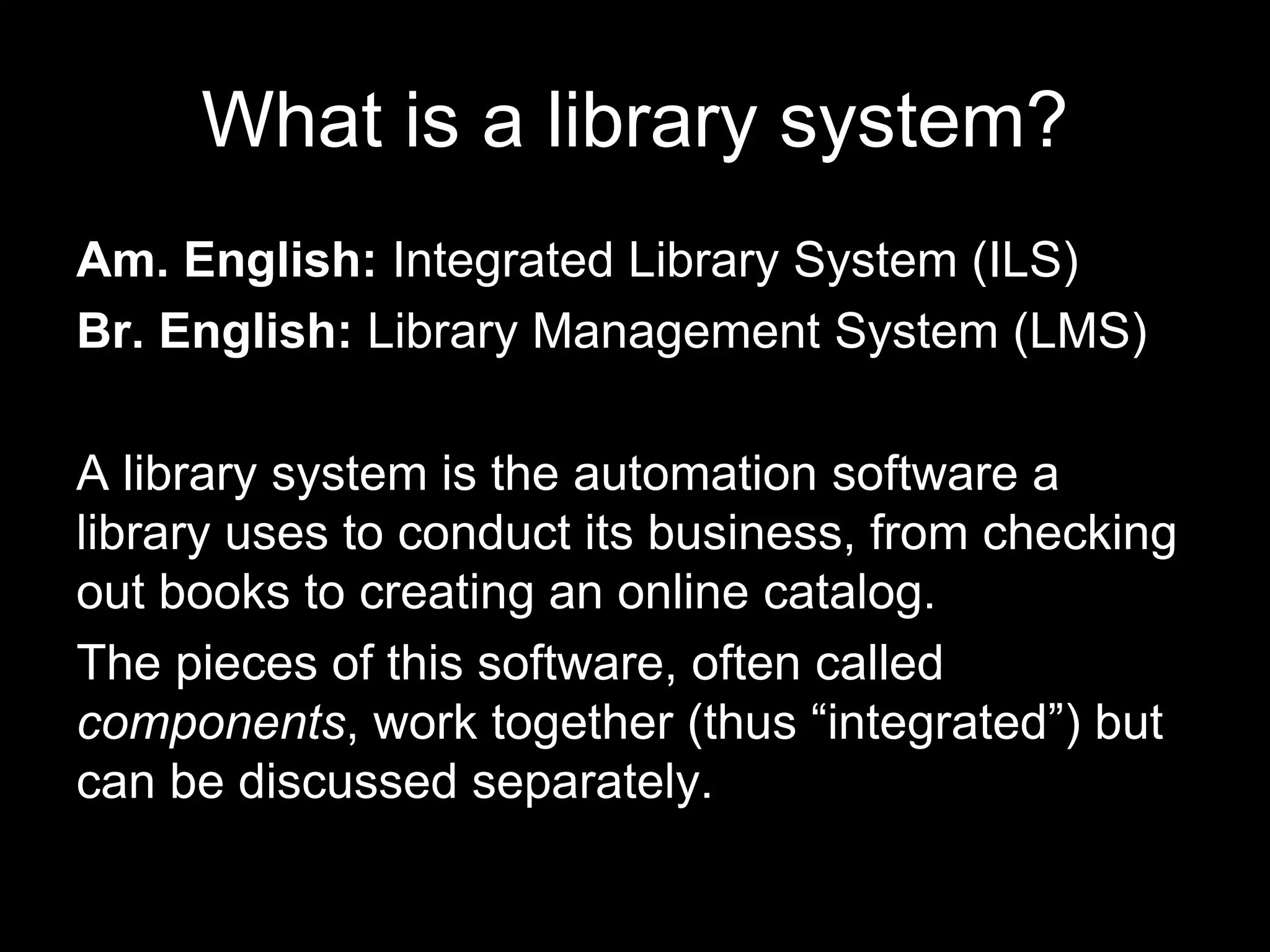 What is a library system?
Am. English: Integrated Library System (ILS)
Br. English: Library Management System (LMS)
A library system is the automation software a
library uses to conduct its business, from checking
out books to creating an online catalog.
The pieces of this software, often called
components, work together (thus “integrated”) but
can be discussed separately.
 