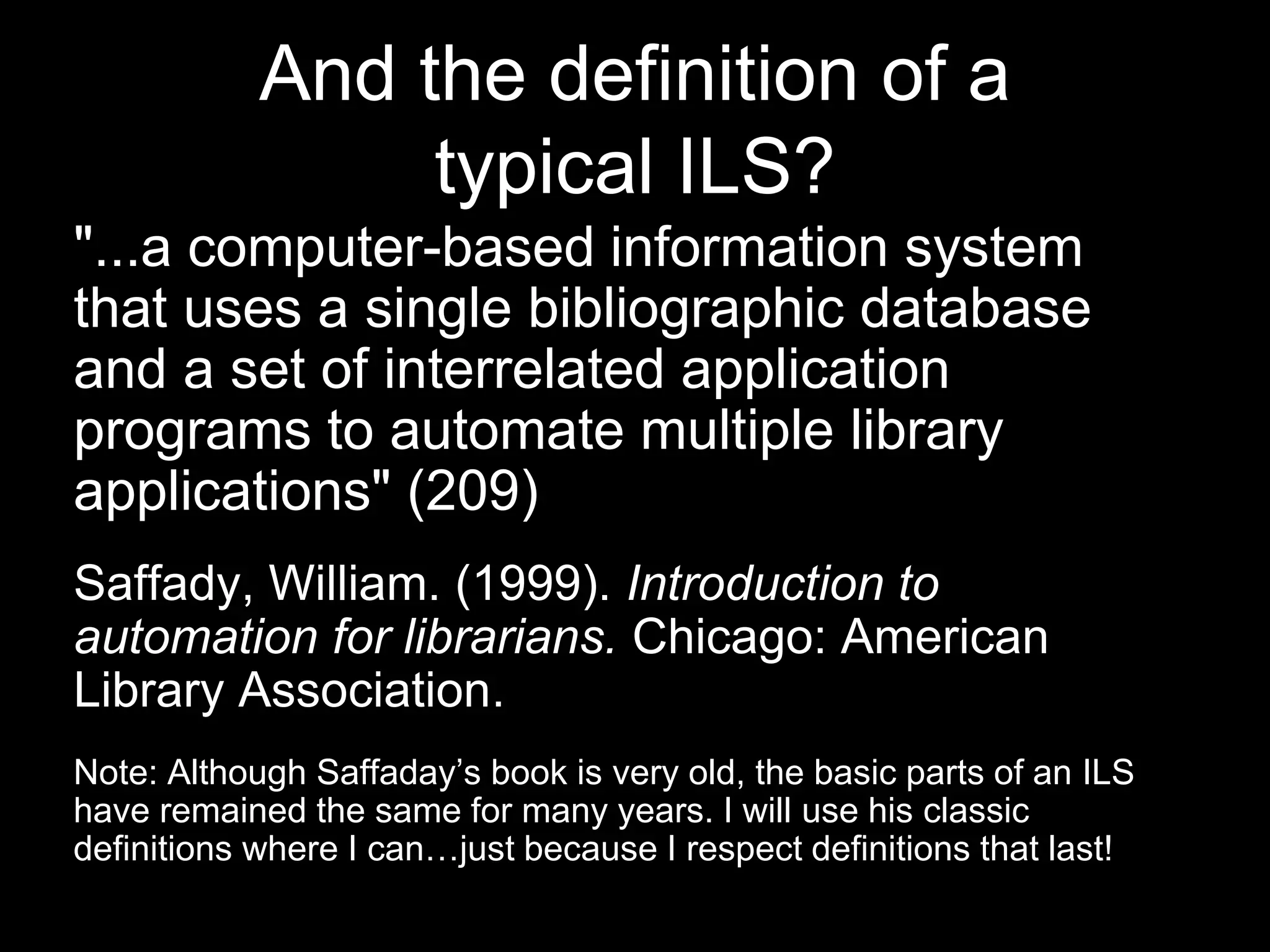 And the definition of a
typical ILS?
"...a computer-based information system
that uses a single bibliographic database
and a set of interrelated application
programs to automate multiple library
applications" (209)
Saffady, William. (1999). Introduction to
automation for librarians. Chicago: American
Library Association.
Note: Although Saffaday’s book is very old, the basic parts of an ILS
have remained the same for many years. I will use his classic
definitions where I can…just because I respect definitions that last!
 