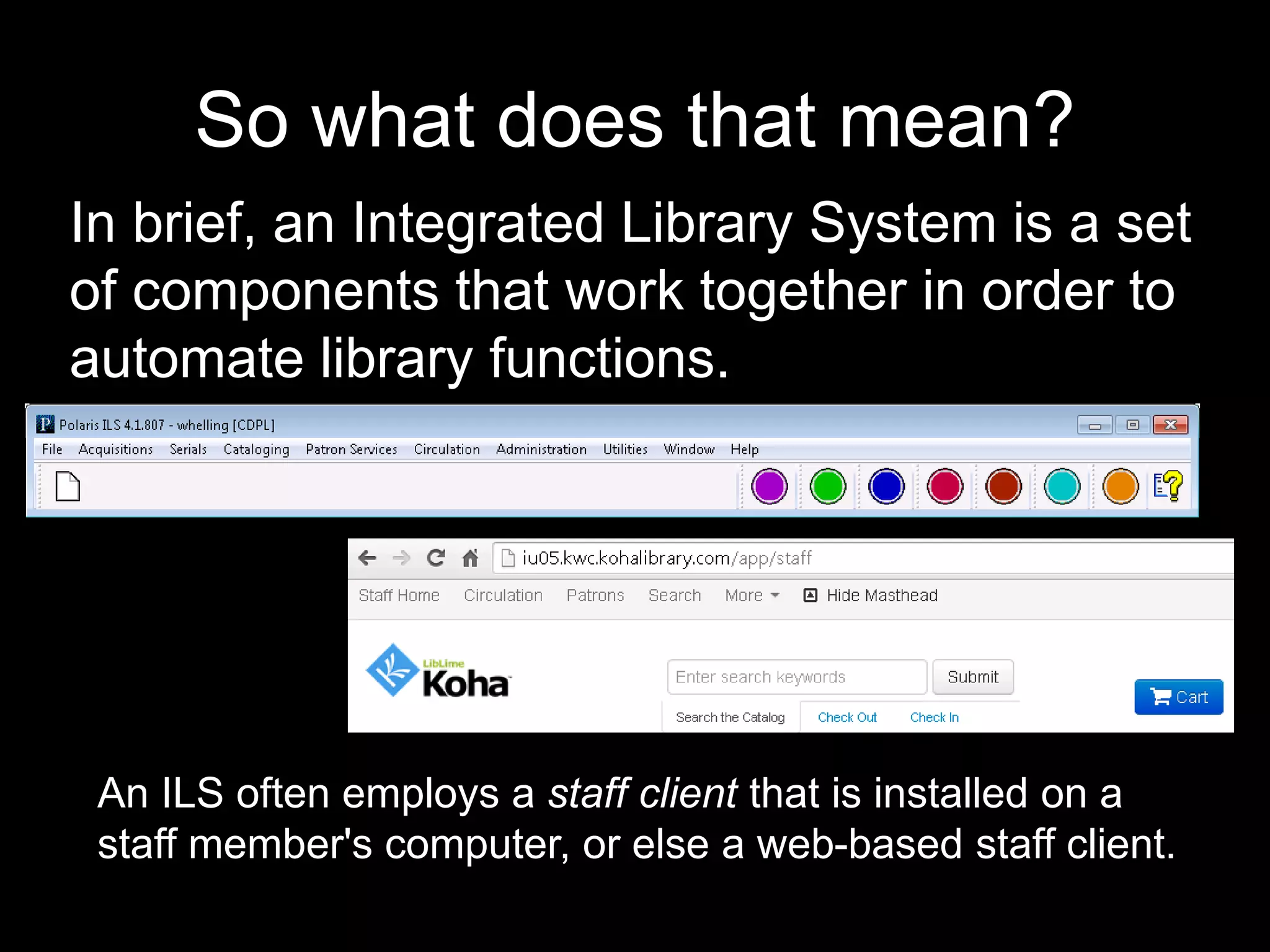 So what does that mean?
In brief, an Integrated Library System is a set
of components that work together in order to
automate library functions.
An ILS often employs a staff client that is installed on a
staff member's computer, or else a web-based staff client.
 