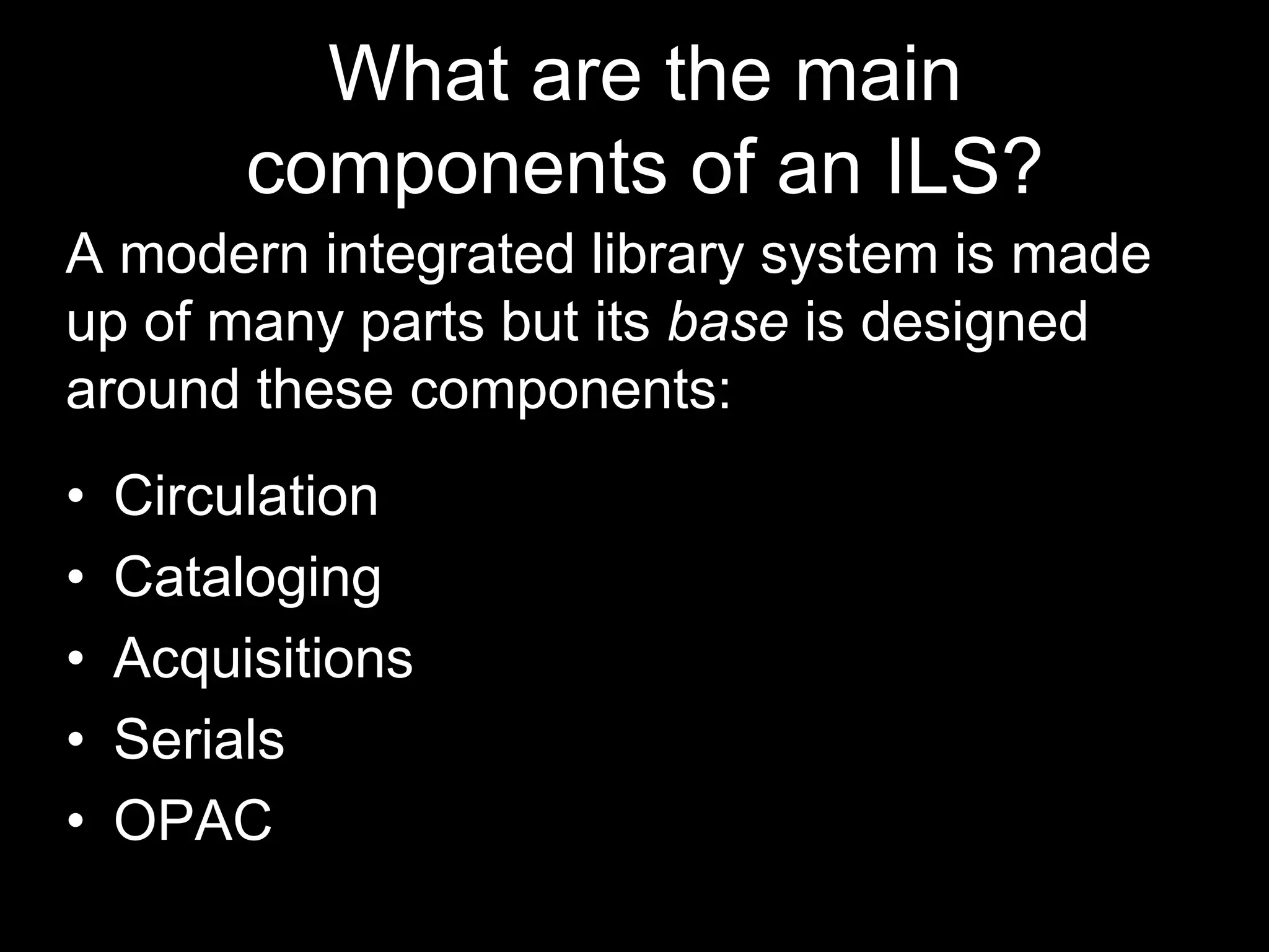 What are the main
components of an ILS?
A modern integrated library system is made
up of many parts but its base is designed
around these components:
• Circulation
• Cataloging
• Acquisitions
• Serials
• OPAC
 