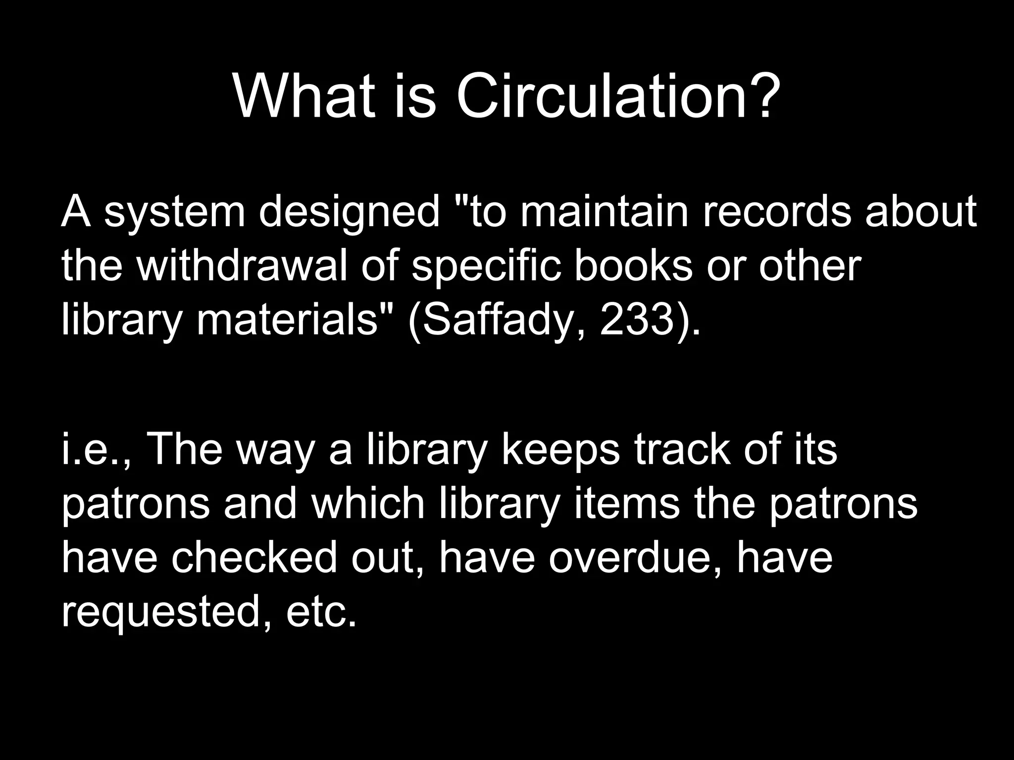 What is Circulation?
A system designed "to maintain records about
the withdrawal of specific books or other
library materials" (Saffady, 233).
i.e., The way a library keeps track of its
patrons and which library items the patrons
have checked out, have overdue, have
requested, etc.
 