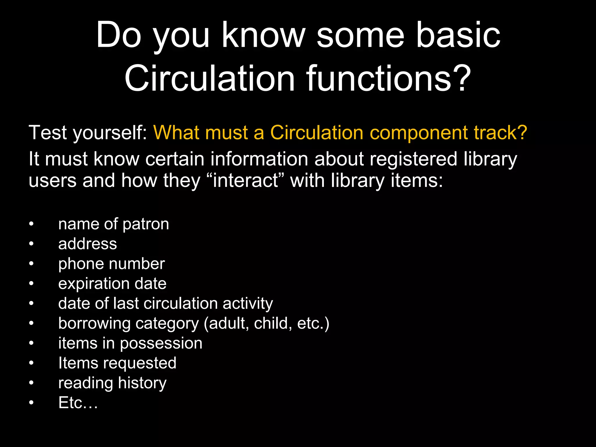Do you know some basic
Circulation functions?
Test yourself: What must a Circulation component track?
It must know certain information about registered library
users and how they “interact” with library items:
• name of patron
• address
• phone number
• expiration date
• date of last circulation activity
• borrowing category (adult, child, etc.)
• items in possession
• Items requested
• reading history
• Etc…
 