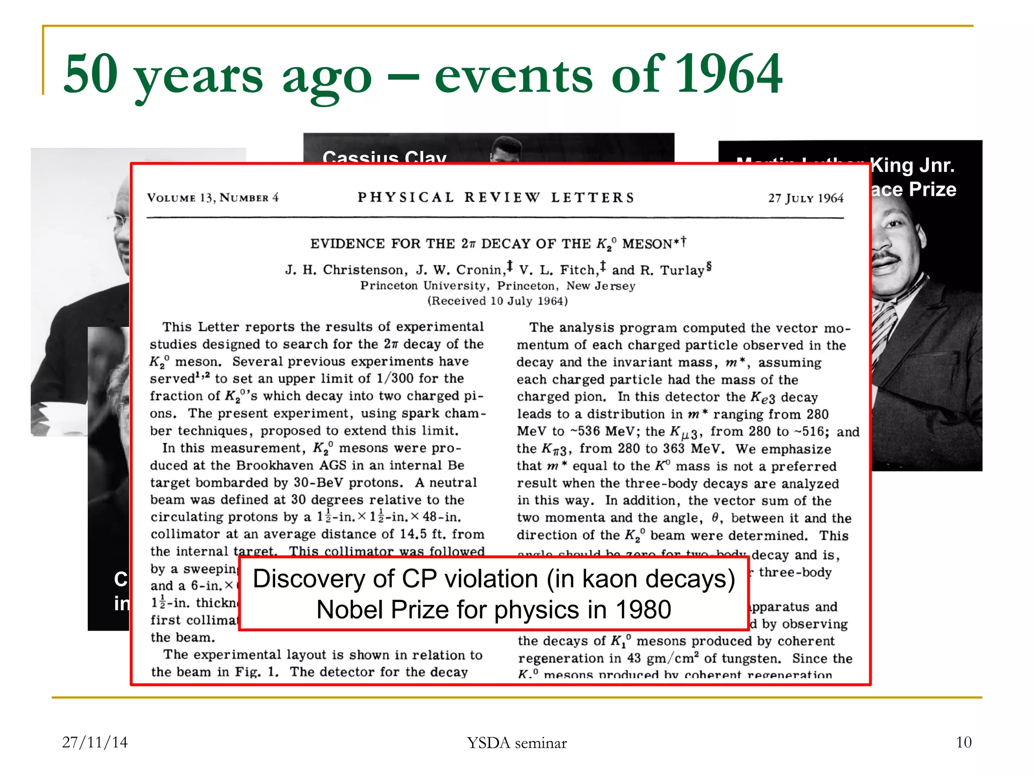10 
50 years ago – events of 1964 
Nelson Mandela sentenced to life imprisonment 
Cassius Clay becomes heavyweight champion of the world 
Martin Luther King Jnr. 
wins Nobel Peace Prize 
Change of face 
in the Kremlin 
Discovery of CP violation (in kaon decays) 
Nobel Prize for physics in 1980 
27/11/14 
YSDA seminar  