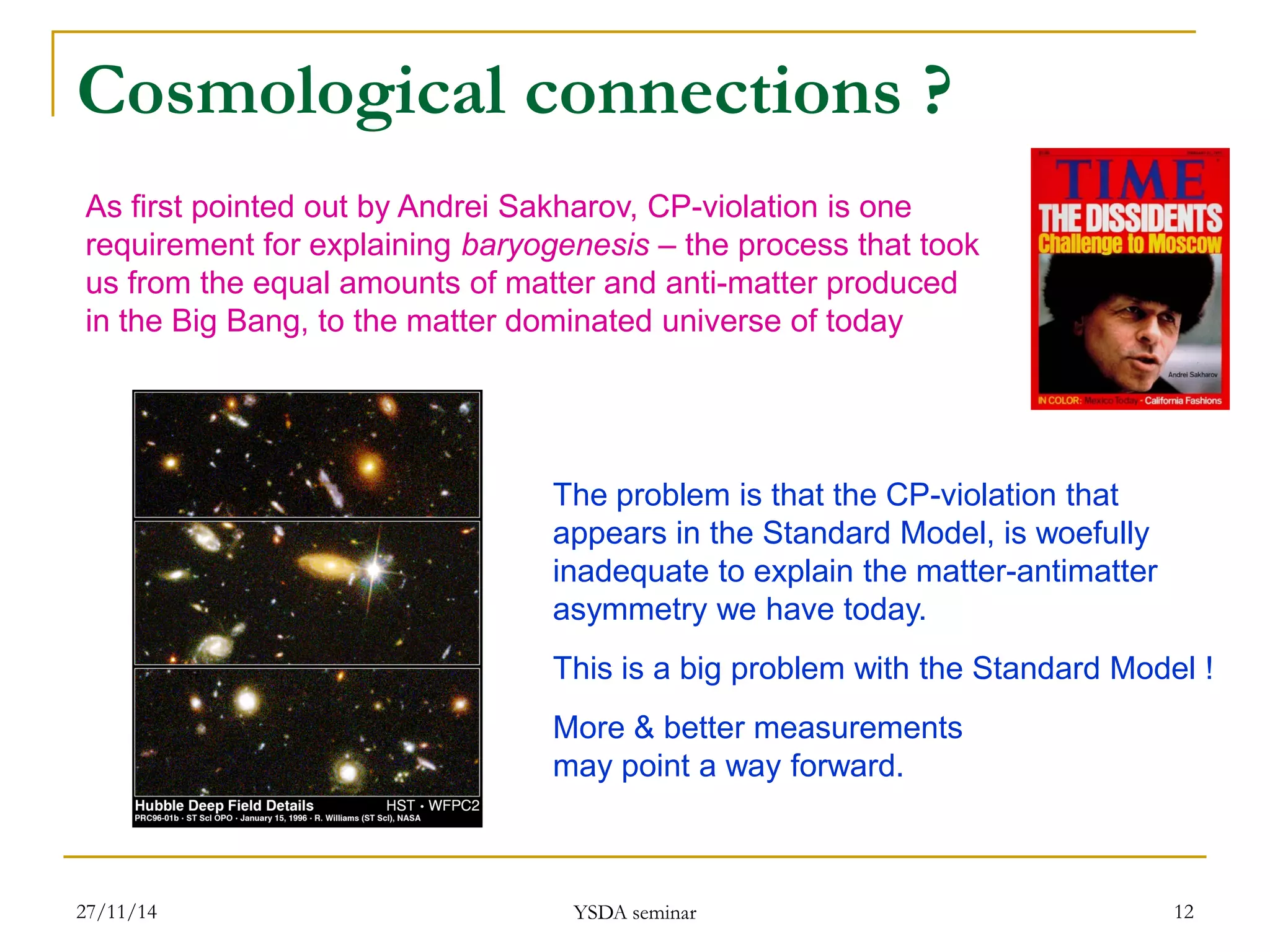 Cosmological connections ? 
27/11/14 
YSDA seminar 
12 
As first pointed out by Andrei Sakharov, CP-violation is one 
requirement for explaining baryogenesis – the process that took 
us from the equal amounts of matter and anti-matter produced 
in the Big Bang, to the matter dominated universe of today 
The problem is that the CP-violation that 
appears in the Standard Model, is woefully 
inadequate to explain the matter-antimatter 
asymmetry we have today. 
This is a big problem with the Standard Model ! 
More & better measurements 
may point a way forward.  