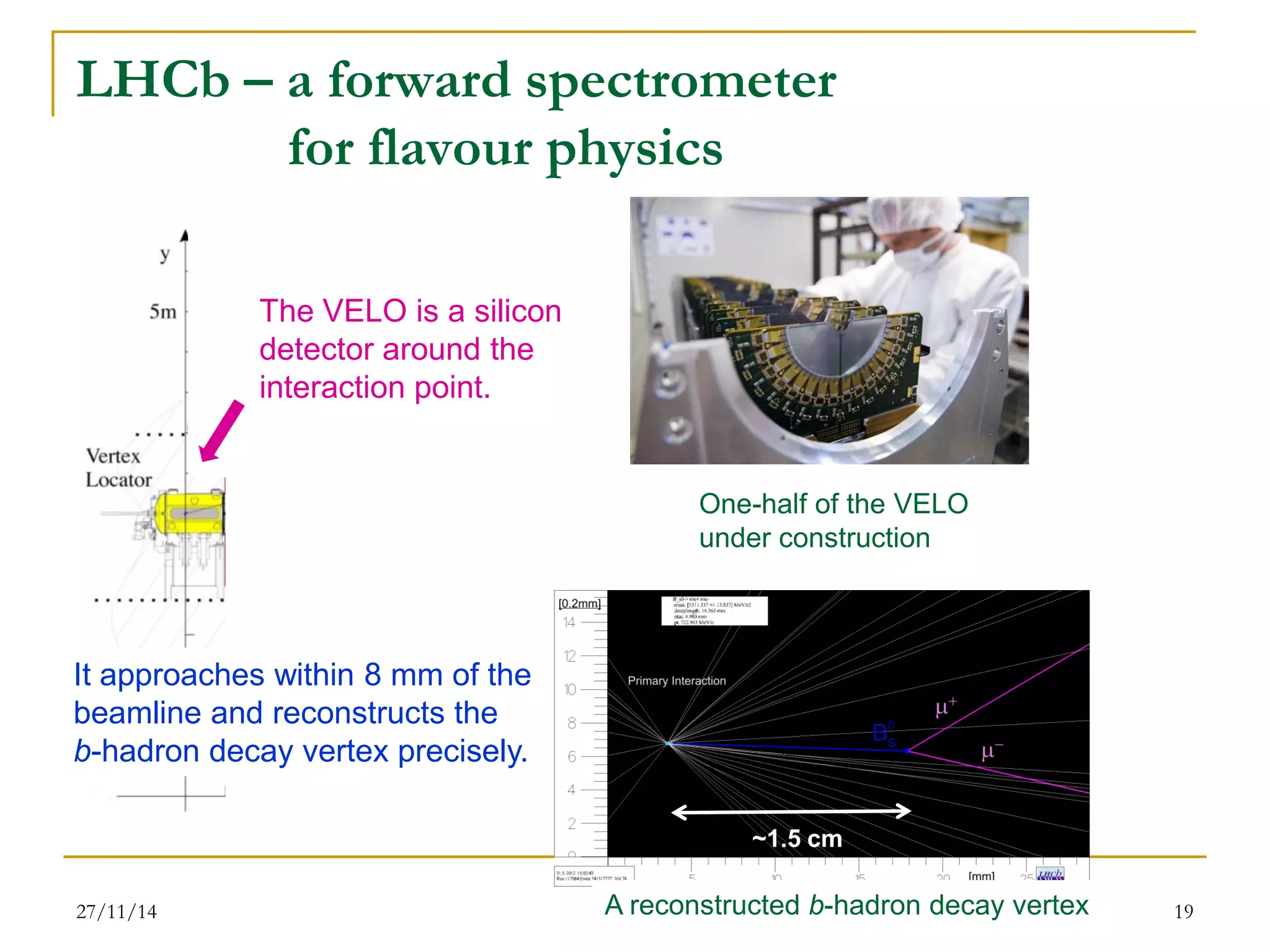 LHCb – a forward spectrometer for flavour physics 
27/11/14 
19 
The VELO is a silicon 
detector around the 
interaction point. 
It approaches within 8 mm of the beamline and reconstructs the b-hadron decay vertex precisely. 
One-half of the VELO under construction 
A reconstructed b-hadron decay vertex 
~1.5 cm  