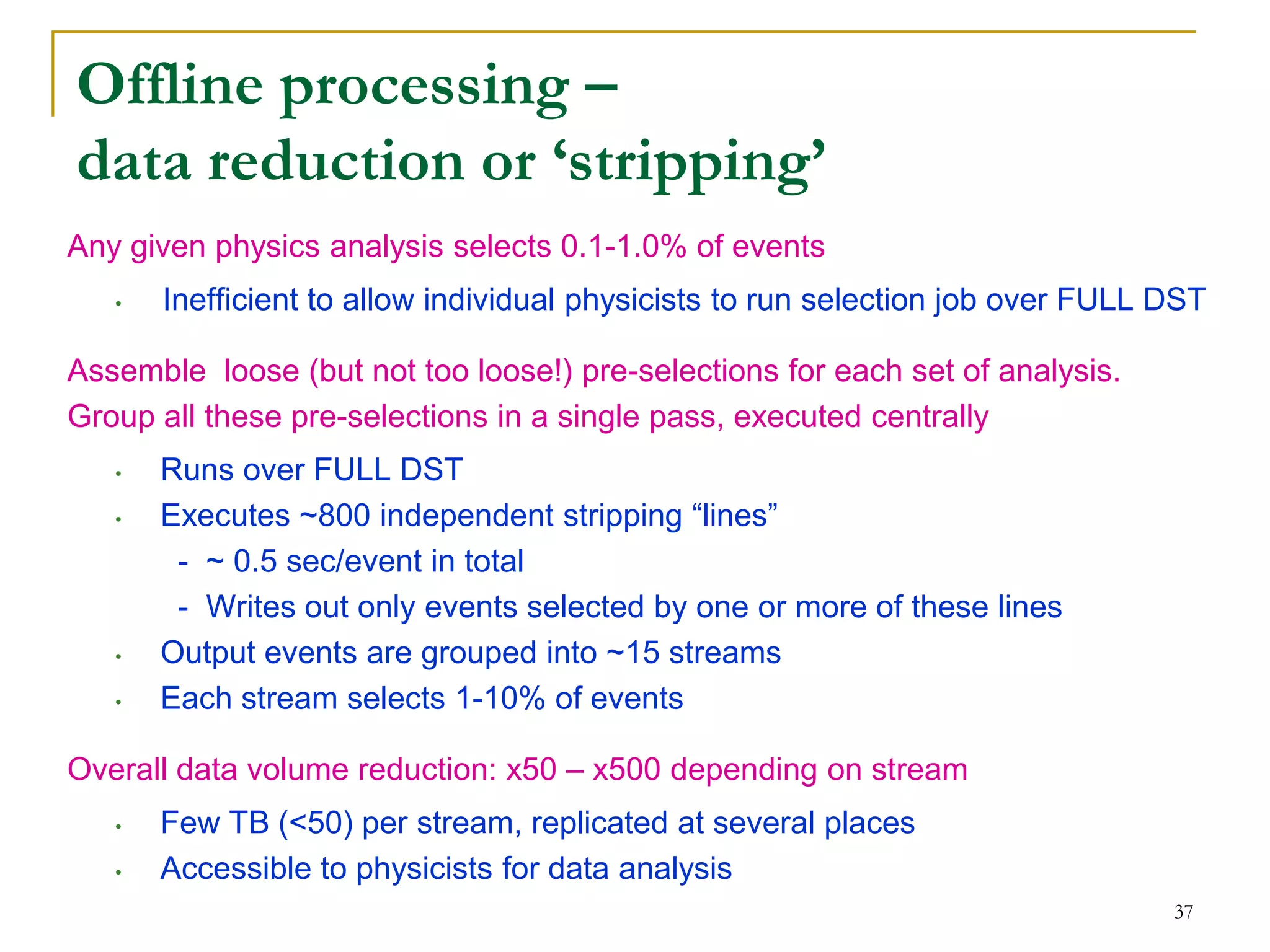 37 
Offline processing – data reduction or ‘stripping’ 
Any given physics analysis selects 0.1-1.0% of events 
•Inefficient to allow individual physicists to run selection job over FULL DST 
Assemble loose (but not too loose!) pre-selections for each set of analysis. 
Group all these pre-selections in a single pass, executed centrally 
•Runs over FULL DST 
•Executes ~800 independent stripping “lines” 
- ~ 0.5 sec/event in total 
- Writes out only events selected by one or more of these lines 
•Output events are grouped into ~15 streams 
•Each stream selects 1-10% of events 
Overall data volume reduction: x50 – x500 depending on stream 
•Few TB (<50) per stream, replicated at several places 
•Accessible to physicists for data analysis  