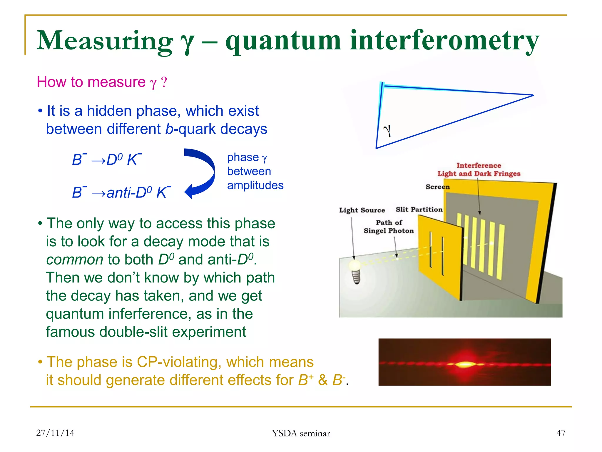 27/11/14 
YSDA seminar 
47 
How to measure γ ? 
• It is a hidden phase, which exist between different b-quark decays 
• The only way to access this phase is to look for a decay mode that is common to both D0 and anti-D0. Then we don’t know by which path the decay has taken, and we get quantum inferference, as in the famous double-slit experiment 
• The phase is CP-violating, which means it should generate different effects for B+ & B-. 
B- →D0 K- B- →anti-D0 K- 
phase γ 
between 
amplitudes 
Measuring γ – quantum interferometry  