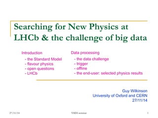 27/11/14 
YSDA seminar 
1 
Searching for New Physics at LHCb & the challenge of big data 
Guy Wilkinson 
University of Oxford and CERN 
27/11/14 
Introduction 
- the Standard Model 
- flavour physics 
- open questions 
- LHCb 
Data processing 
- the data challenge 
- trigger 
- offline 
- the end-user: selected physics results  