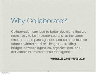 Why Collaborate?
Collaboration can lead to better decisions that are
more likely to be implemented and, at the same
time, better prepare agencies and communities for
future environmental challenges ... building
bridges between agencies, organizations, and
individuals in environmental management.
WONDOLLECK AND YAFFEE (2000)
13
Friday, April 24, 15
 