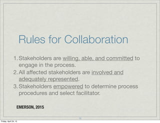 Rules for Collaboration
1.Stakeholders are willing, able, and committed to
engage in the process.
2.All aﬀected stakeholders are involved and
adequately represented.
3.Stakeholders empowered to determine process
procedures and select facilitator.
EMERSON, 2015
15
Friday, April 24, 15
 