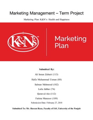 Marketing Management – Term Project
Marketing Plan: K&N’s: Health and Happiness
Submitted By:
Ali Imran Zubairi (113)
Hafiz Muhammad Usman (88)
Salman Mehmood (102)
Laila Jabbar (74)
Qurat-ul-Ain (112)
Fatima Manzoor (109)
Submission Date: February 27, 2018
Submitted To: Mr. Hassan Raza, Faculty of IAS, University of the Punjab
 