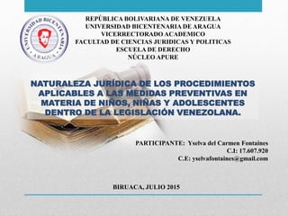 REPÚBLICA BOLIVARIANA DE VENEZUELA
UNIVERSIDAD BICENTENARIA DE ARAGUA
VICERRECTORADO ACADEMICO
FACULTAD DE CIENCIAS JURIDICAS Y POLITICAS
ESCUELA DE DERECHO
NÚCLEO APURE
NATURALEZA JURÍDICA DE LOS PROCEDIMIENTOS
APLICABLES A LAS MEDIDAS PREVENTIVAS EN
MATERIA DE NIÑOS, NIÑAS Y ADOLESCENTES
DENTRO DE LA LEGISLACIÓN VENEZOLANA.
PARTICIPANTE: Yselva del Carmen Fontaines
C.I: 17.607.920
C.E: yselvafontaines@gmail.com
BIRUACA, JULIO 2015
 