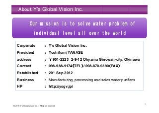© 2015 Y’s Global Vision Inc. – All rights reserved
1
About Y’s Global Vision Inc.
Corporate ：：：： Y’s Global Vision Inc.
President ：：：： Yoshifumi YANASE
address ：：：： 〒〒〒〒901-2223 2-9-12 Ohyama Ginowan-city, Okinawa
Contact ：：：： 098-988-9174（（（（TEL））））/ 098-870-9390（（（（FAX））））
Established ：：：： 20th Sep 2012
Business ：：：： Manufacturing, processing and sales water purifiers
HP ：：：： http://ysgv.jp/
Our mission is to solve water problem of
individual level all over the world
Our mission is to solve water problem of
individual level all over the world
 