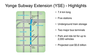 • 7.4 km long
• Five stations
• Underground train storage
• Two major bus terminals
• Park and ride lot for up to
2,000 vehicles
• Projected cost $5.6 billion
Yonge Subway Extension (YSE) - Highlights
 