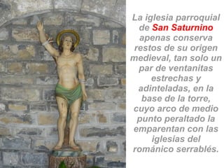 La iglesia parroquial
de San Saturnino
apenas conserva
restos de su origen
medieval, tan solo un
par de ventanitas
estrechas y
adinteladas, en la
base de la torre,
cuyo arco de medio
punto peraltado la
emparentan con las
iglesias del
románico serrablés.
 