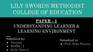 PAPER - 1
UNDERSTANDING LEARNER &
LEARNING ENVIRONMENT
Submitted by:
● Swayam
● RollNo.: 1
● B.Ed (Sem 1)
LILY SWORDS METHODIST
COLLEGE OF EDUCATION
Submitted to:
● Prof. Neha Sharma
 